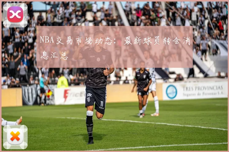 NBA交易市场动态：最新球员转会消息汇总