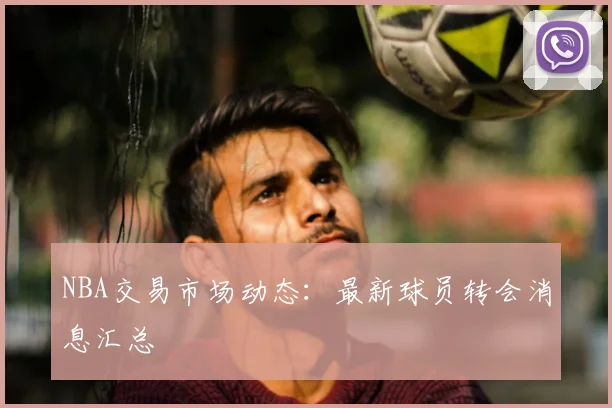 NBA交易市场动态：最新球员转会消息汇总