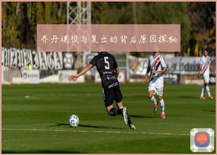 乔丹退役与复出的背后原因探秘