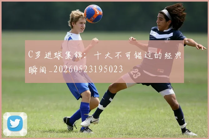 C罗进球集锦：十大不可错过的经典瞬间_20260523195023