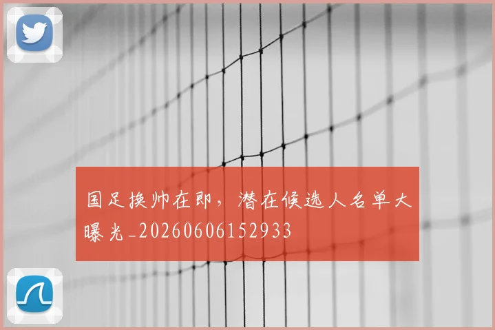 国足换帅在即，潜在候选人名单大曝光_20260606152933