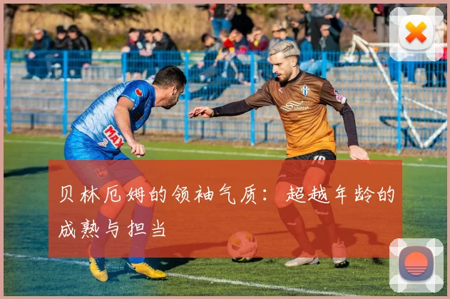 贝林厄姆的领袖气质：超越年龄的成熟与担当