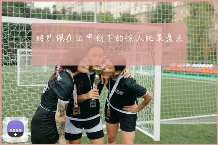 姆巴佩在法甲创下的惊人纪录盘点