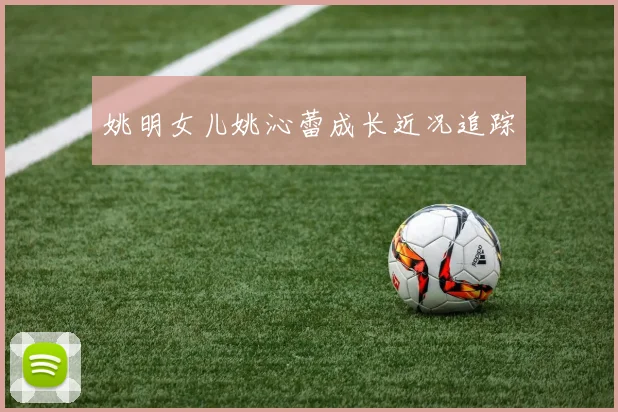 姚明女儿姚沁蕾成长近况追踪