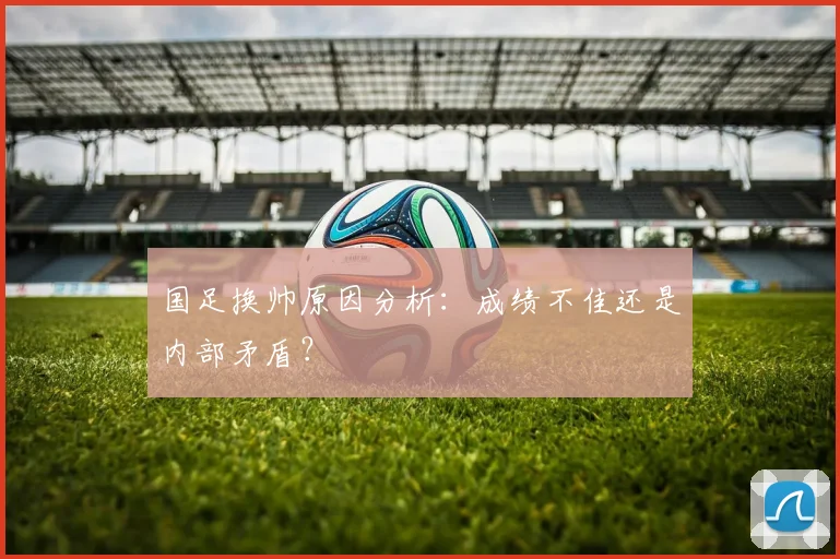 国足换帅原因分析：成绩不佳还是内部矛盾？