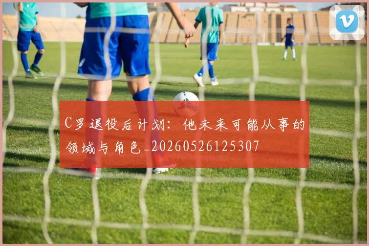 C罗退役后计划：他未来可能从事的领域与角色_20260526125307