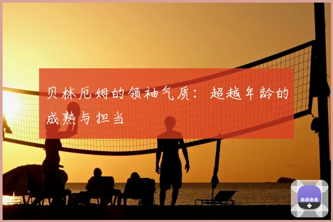 贝林厄姆的领袖气质：超越年龄的成熟与担当