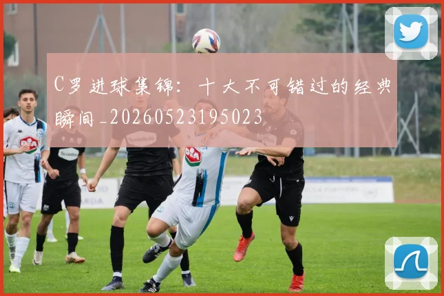 C罗进球集锦：十大不可错过的经典瞬间_20260523195023